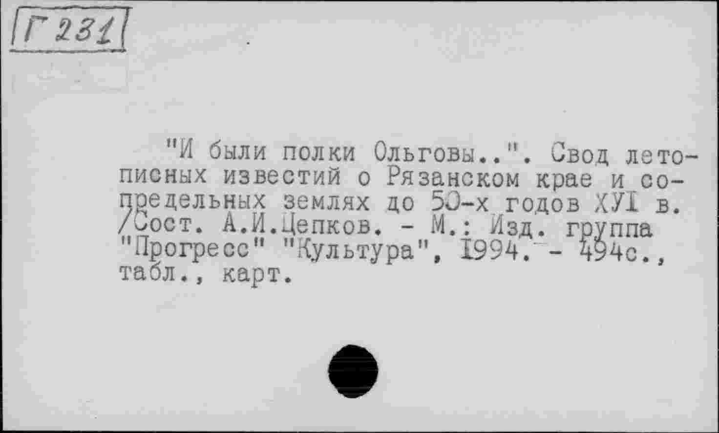 ﻿"И были полки Ольговы..". Свод летописных известий о Рязанском крае и сопредельных землях до 5О-х годов ХУІ в. /<я)ст. А.И.Цепков. - М.: Изд. группа "Прогресс" "Культура", 1994.' - 494с., табл., карт.